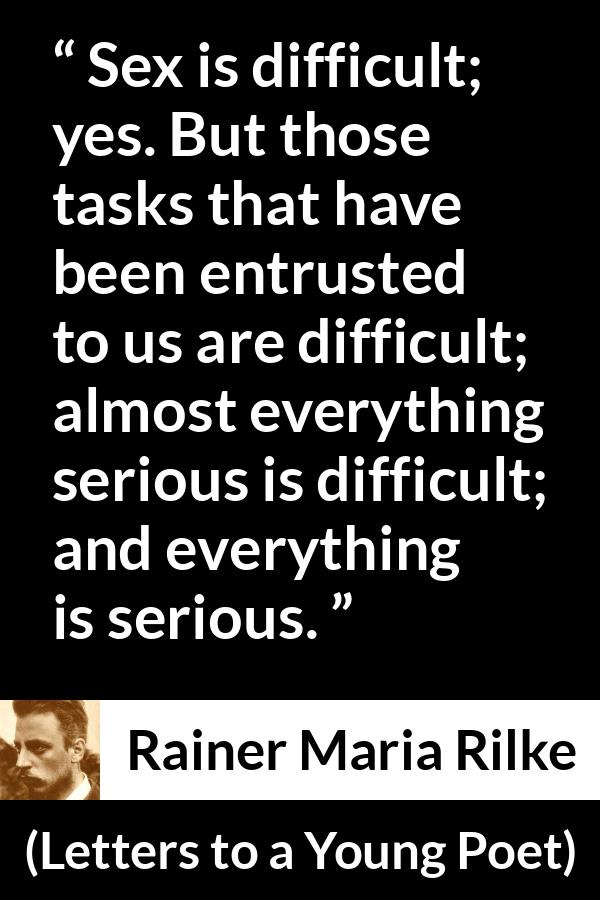 Rainer Maria Rilke quote about seriousness from Letters to a Young Poet - Sex is difficult; yes. But those tasks that have been entrusted to us are difficult; almost everything serious is difficult; and everything is serious. 