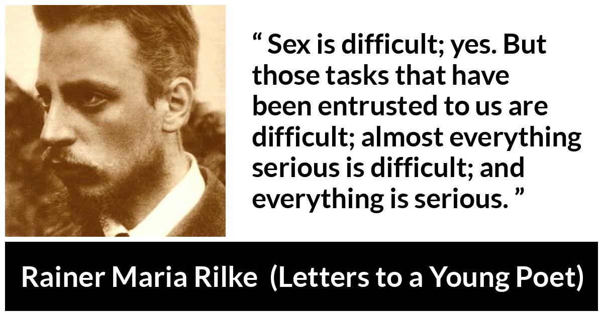 Rainer Maria Rilke quote about seriousness from Letters to a Young Poet - Sex is difficult; yes. But those tasks that have been entrusted to us are difficult; almost everything serious is difficult; and everything is serious. 