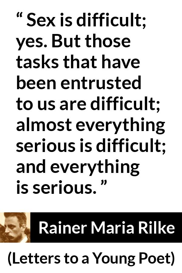 Rainer Maria Rilke quote about seriousness from Letters to a Young Poet - Sex is difficult; yes. But those tasks that have been entrusted to us are difficult; almost everything serious is difficult; and everything is serious. 