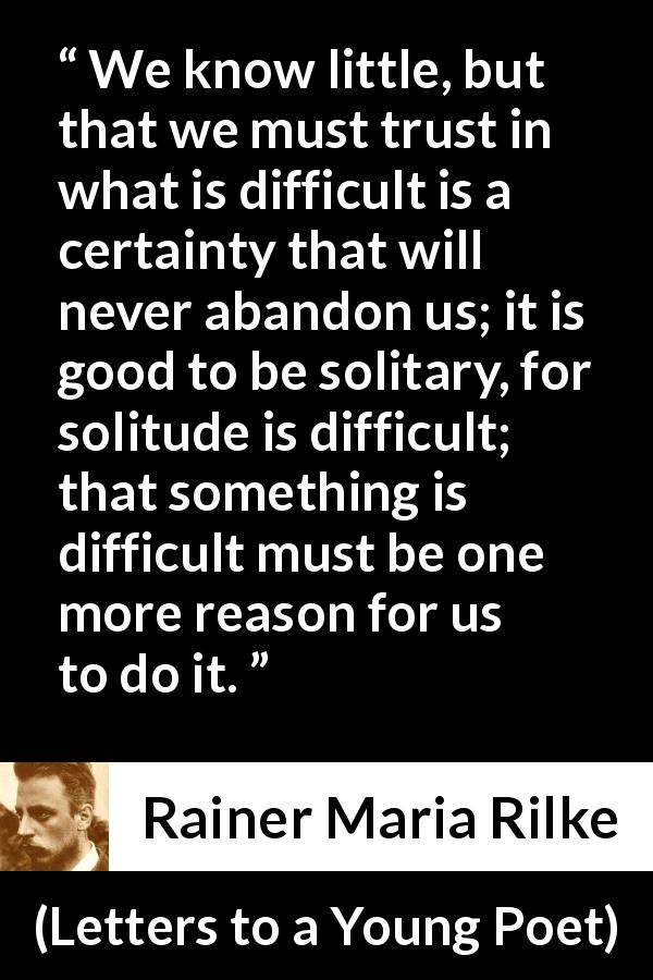 Rainer Maria Rilke quote about trust from Letters to a Young Poet - We know little, but that we must trust in what is difficult is a certainty that will never abandon us; it is good to be solitary, for solitude is difficult; that something is difficult must be one more reason for us to do it.