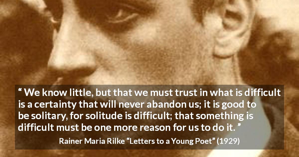 Rainer Maria Rilke quote about trust from Letters to a Young Poet - We know little, but that we must trust in what is difficult is a certainty that will never abandon us; it is good to be solitary, for solitude is difficult; that something is difficult must be one more reason for us to do it.