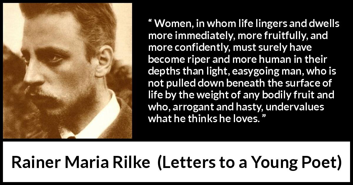 Rainer Maria Rilke quote about women from Letters to a Young Poet - Women, in whom life lingers and dwells more immediately, more fruitfully, and more confidently, must surely have become riper and more human in their depths than light, easygoing man, who is not pulled down beneath the surface of life by the weight of any bodily fruit and who, arrogant and hasty, undervalues what he thinks he loves.