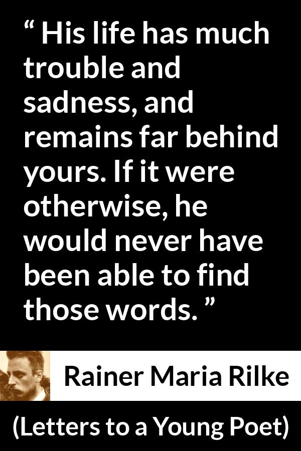 Rainer Maria Rilke quote about words from Letters to a Young Poet - His life has much trouble and sadness, and remains far behind yours. If it were otherwise, he would never have been able to find those words.