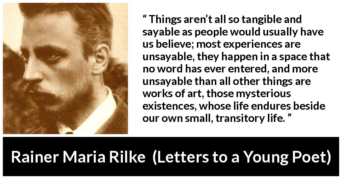 Rainer Maria Rilke quote about words from Letters to a Young Poet - Things aren’t all so tangible and sayable as people would usually have us believe; most experiences are unsayable, they happen in a space that no word has ever entered, and more unsayable than all other things are works of art, those mysterious existences, whose life endures beside our own small, transitory life.
