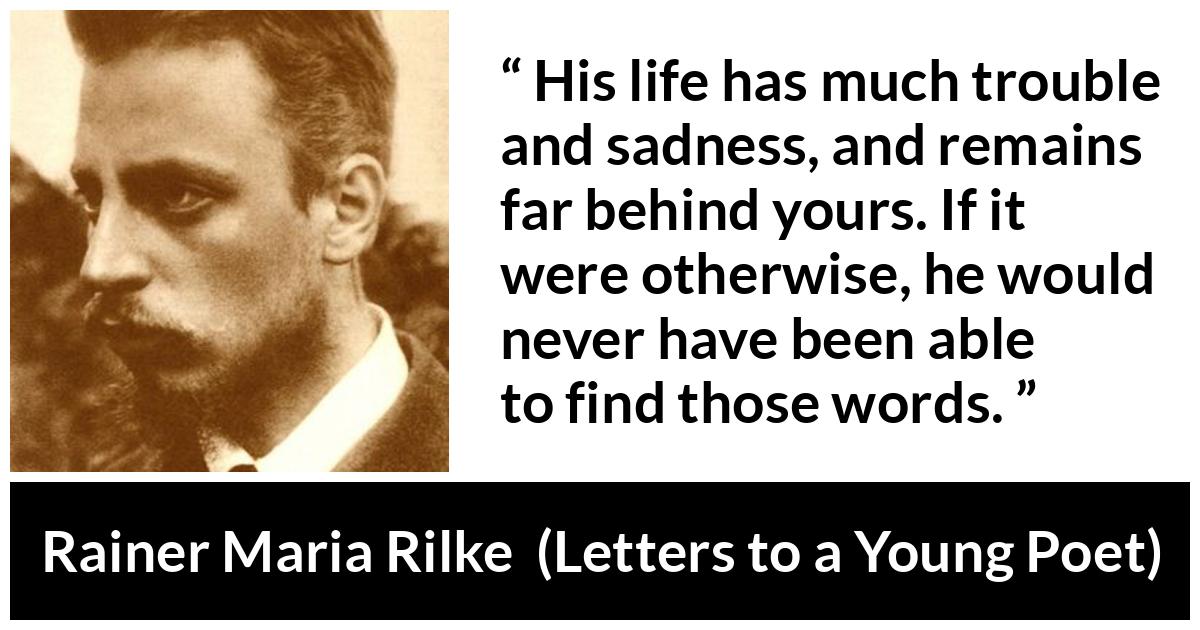 Rainer Maria Rilke quote about words from Letters to a Young Poet - His life has much trouble and sadness, and remains far behind yours. If it were otherwise, he would never have been able to find those words.