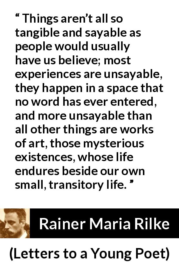 Rainer Maria Rilke quote about words from Letters to a Young Poet - Things aren’t all so tangible and sayable as people would usually have us believe; most experiences are unsayable, they happen in a space that no word has ever entered, and more unsayable than all other things are works of art, those mysterious existences, whose life endures beside our own small, transitory life.