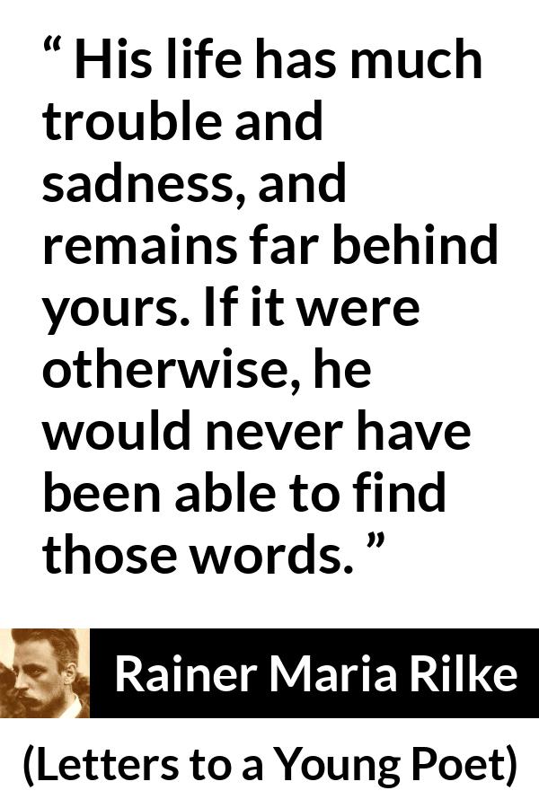 Rainer Maria Rilke quote about words from Letters to a Young Poet - His life has much trouble and sadness, and remains far behind yours. If it were otherwise, he would never have been able to find those words.