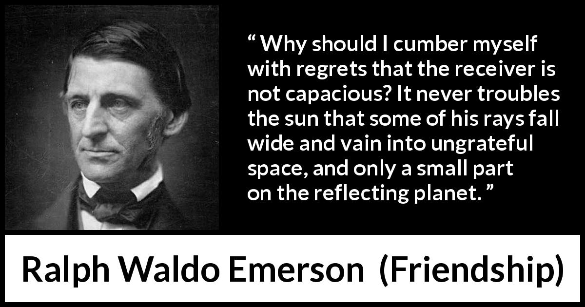 Ralph Waldo Emerson quote about capacity from Friendship - Why should I cumber myself with regrets that the receiver is not capacious? It never troubles the sun that some of his rays fall wide and vain into ungrateful space, and only a small part on the reflecting planet.