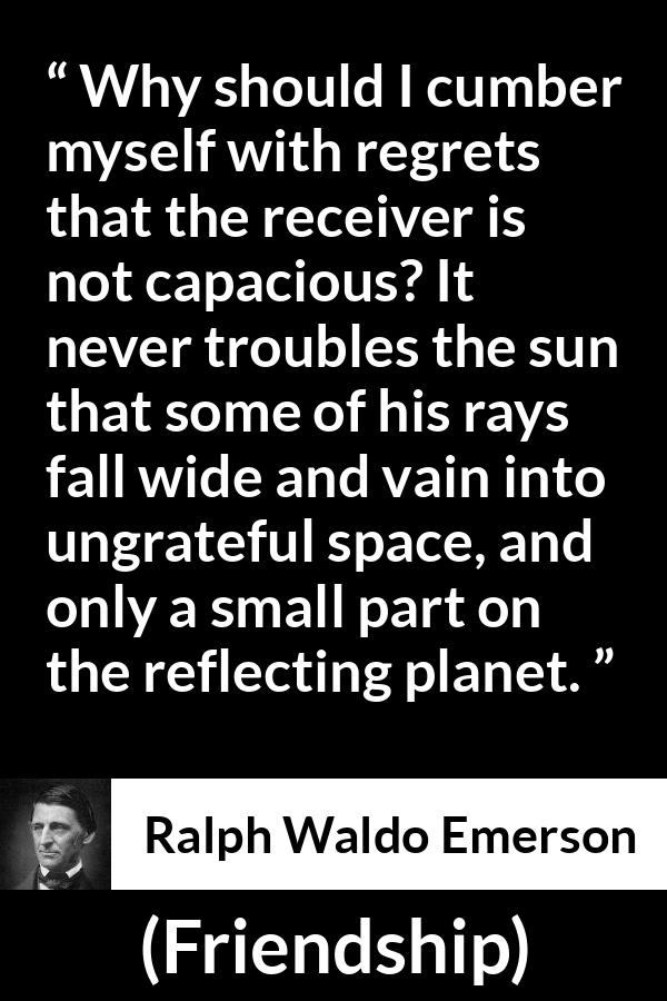 Ralph Waldo Emerson quote about capacity from Friendship - Why should I cumber myself with regrets that the receiver is not capacious? It never troubles the sun that some of his rays fall wide and vain into ungrateful space, and only a small part on the reflecting planet.