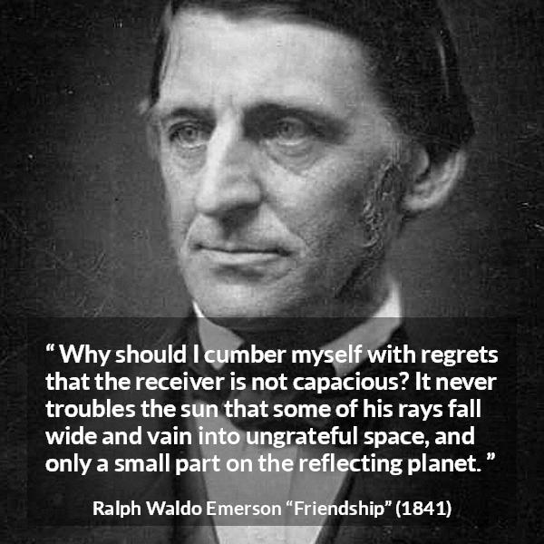 Ralph Waldo Emerson quote about capacity from Friendship - Why should I cumber myself with regrets that the receiver is not capacious? It never troubles the sun that some of his rays fall wide and vain into ungrateful space, and only a small part on the reflecting planet.