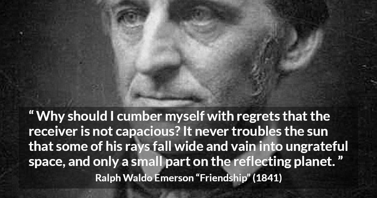 Ralph Waldo Emerson quote about capacity from Friendship - Why should I cumber myself with regrets that the receiver is not capacious? It never troubles the sun that some of his rays fall wide and vain into ungrateful space, and only a small part on the reflecting planet.