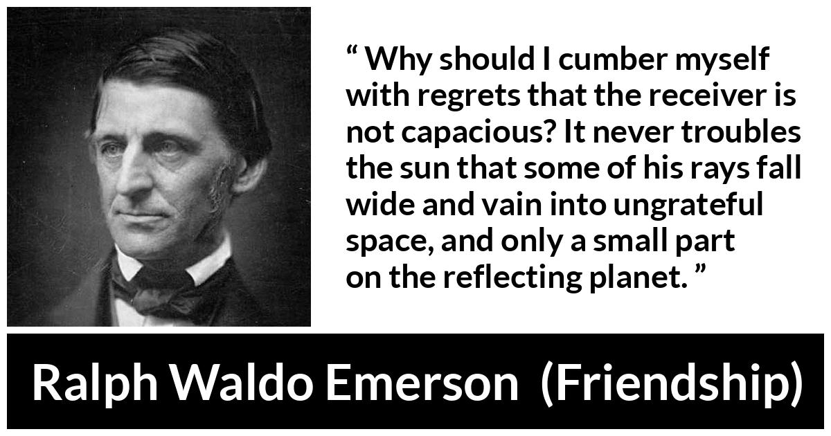 Ralph Waldo Emerson quote about capacity from Friendship - Why should I cumber myself with regrets that the receiver is not capacious? It never troubles the sun that some of his rays fall wide and vain into ungrateful space, and only a small part on the reflecting planet.