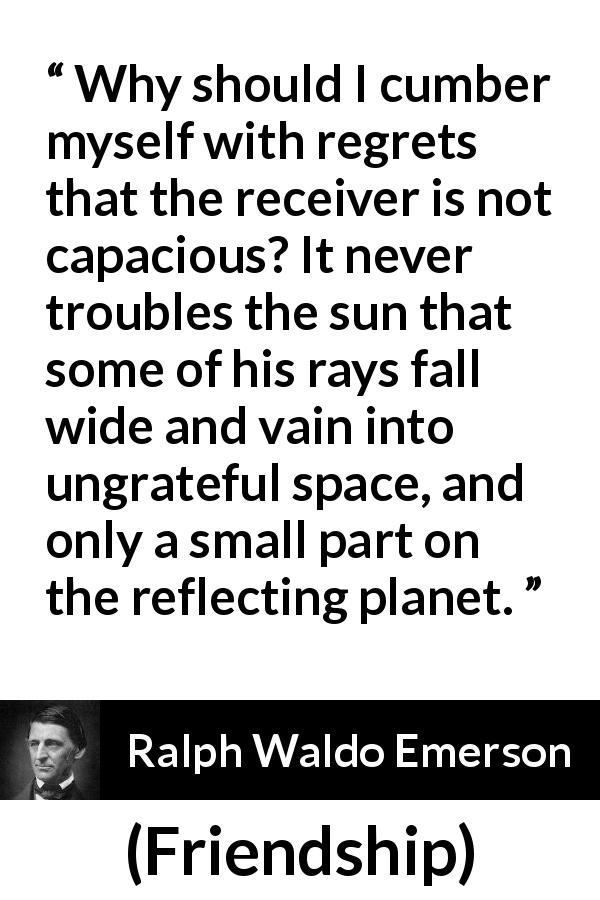 Ralph Waldo Emerson quote about capacity from Friendship - Why should I cumber myself with regrets that the receiver is not capacious? It never troubles the sun that some of his rays fall wide and vain into ungrateful space, and only a small part on the reflecting planet.