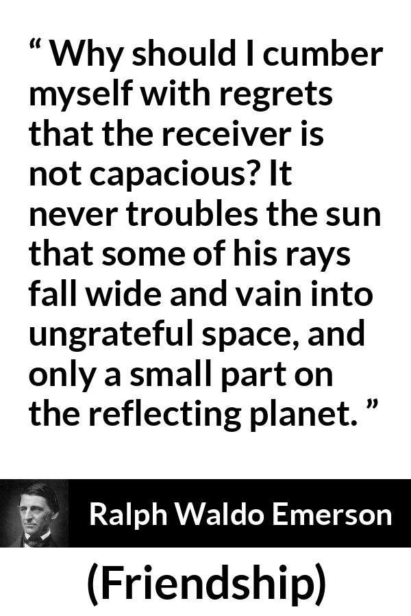 Ralph Waldo Emerson quote about capacity from Friendship - Why should I cumber myself with regrets that the receiver is not capacious? It never troubles the sun that some of his rays fall wide and vain into ungrateful space, and only a small part on the reflecting planet.