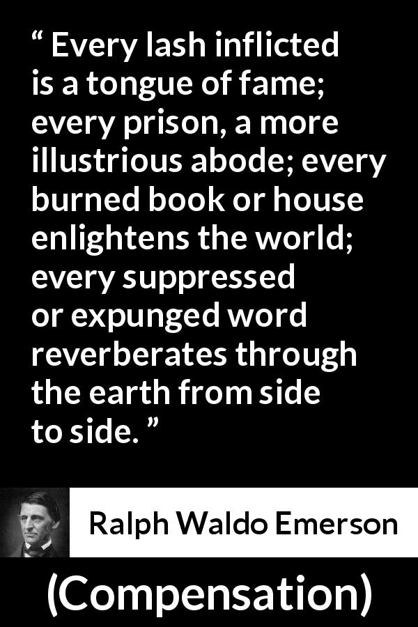 Ralph Waldo Emerson quote about censorship from Compensation - Every lash inflicted is a tongue of fame; every prison, a more illustrious abode; every burned book or house enlightens the world; every suppressed or expunged word reverberates through the earth from side to side.