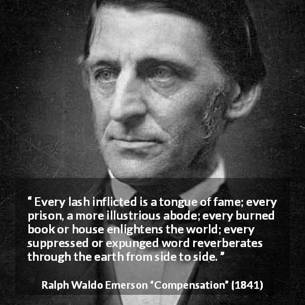 Ralph Waldo Emerson quote about censorship from Compensation - Every lash inflicted is a tongue of fame; every prison, a more illustrious abode; every burned book or house enlightens the world; every suppressed or expunged word reverberates through the earth from side to side.