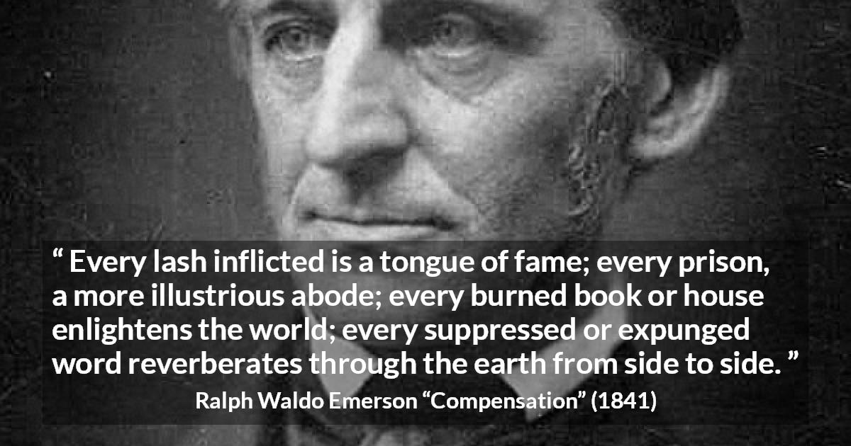 Ralph Waldo Emerson quote about censorship from Compensation - Every lash inflicted is a tongue of fame; every prison, a more illustrious abode; every burned book or house enlightens the world; every suppressed or expunged word reverberates through the earth from side to side.