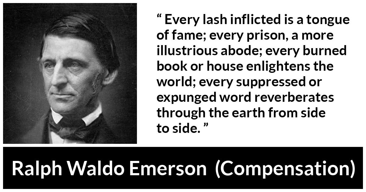 Ralph Waldo Emerson quote about censorship from Compensation - Every lash inflicted is a tongue of fame; every prison, a more illustrious abode; every burned book or house enlightens the world; every suppressed or expunged word reverberates through the earth from side to side.