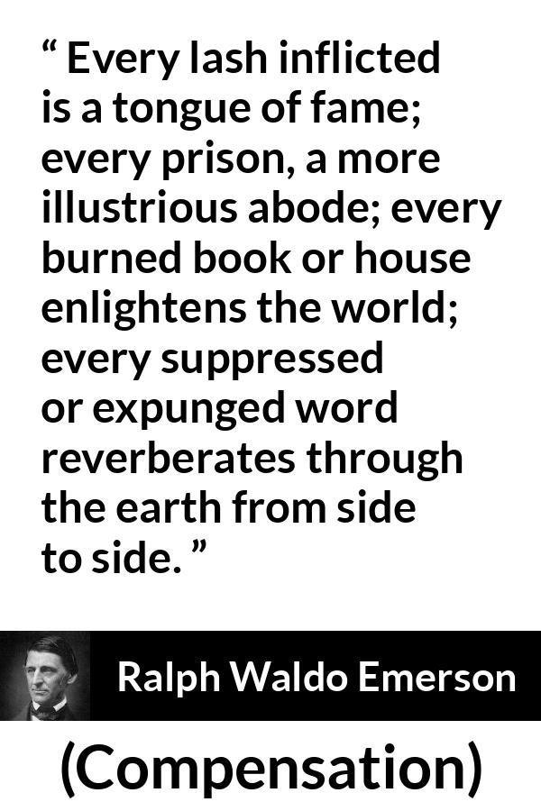 Ralph Waldo Emerson quote about censorship from Compensation - Every lash inflicted is a tongue of fame; every prison, a more illustrious abode; every burned book or house enlightens the world; every suppressed or expunged word reverberates through the earth from side to side.