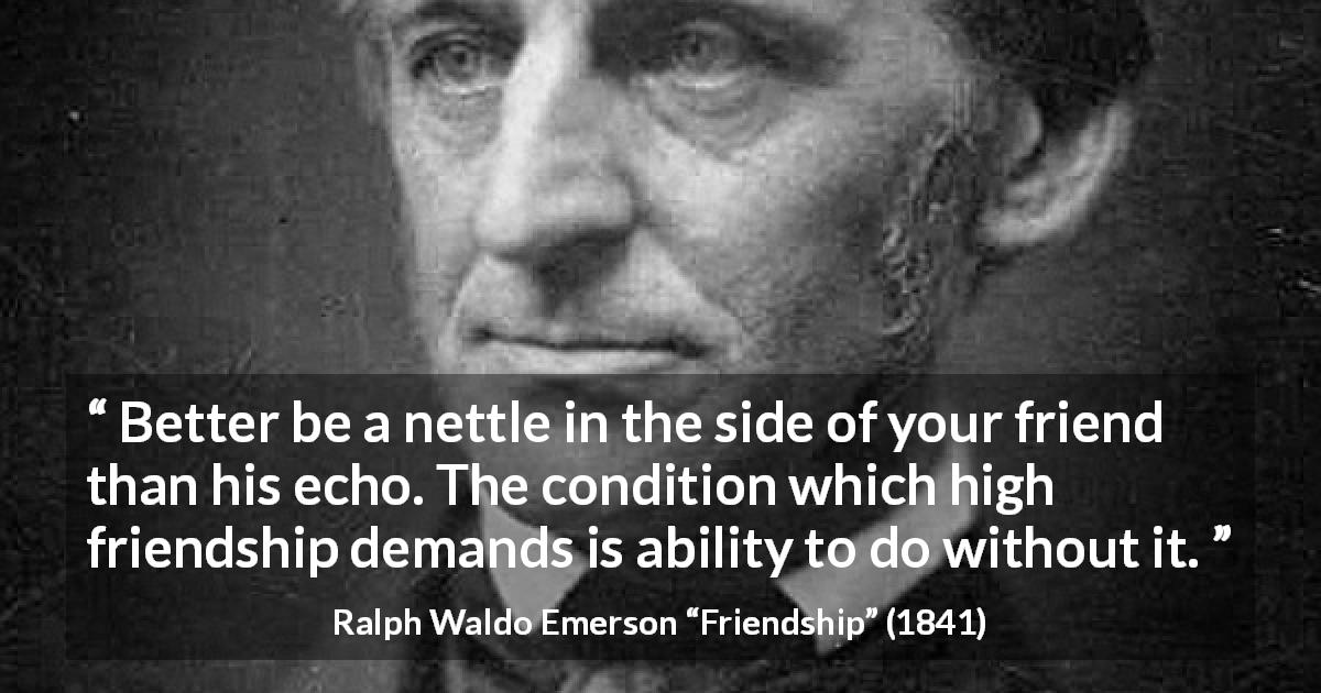 Ralph Waldo Emerson quote about friendship from Friendship - Better be a nettle in the side of your friend than his echo. The condition which high friendship demands is ability to do without it.