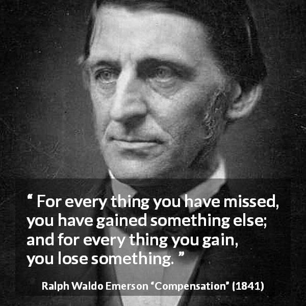 Ralph Waldo Emerson quote about gain from Compensation - For every thing you have missed, you have gained something else; and for every thing you gain, you lose something.