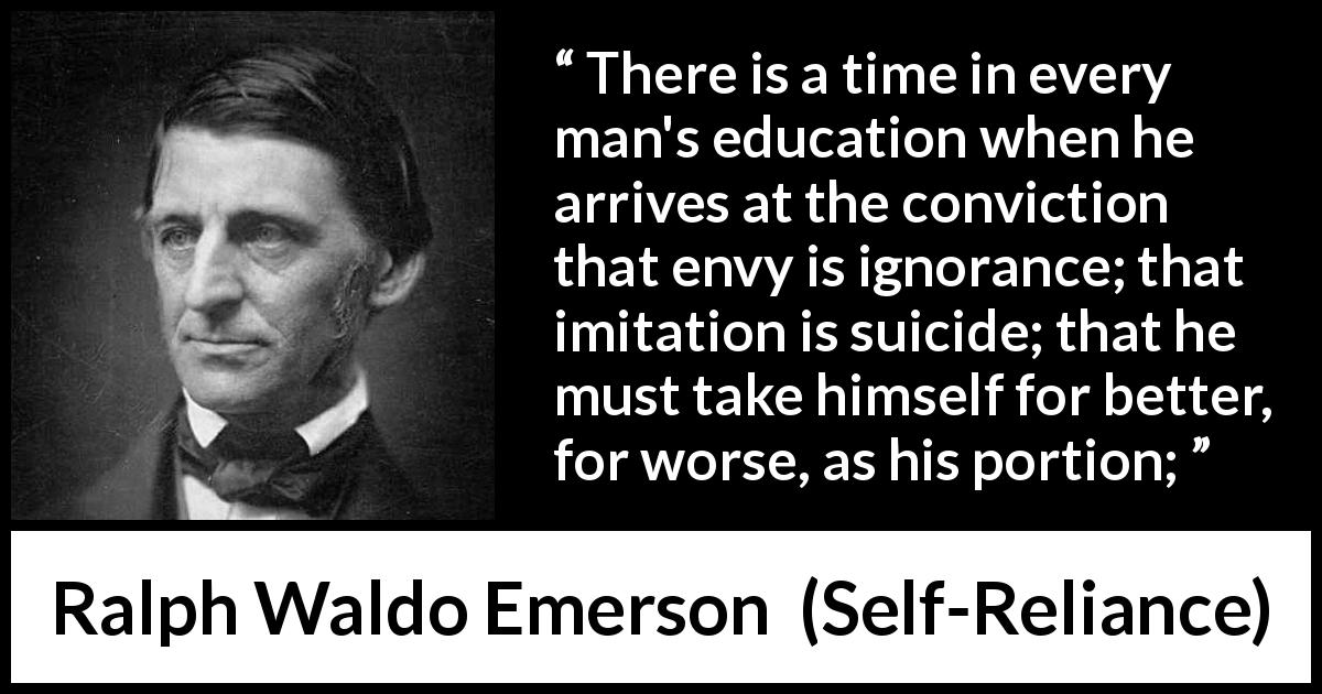 Ralph Waldo Emerson quote about ignorance from Self-Reliance - There is a time in every man's education when he arrives at the conviction that envy is ignorance; that imitation is suicide; that he must take himself for better, for worse, as his portion;