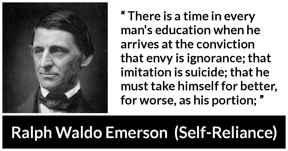 Ralph Waldo Emerson quote about ignorance from Self-Reliance - There is a time in every man's education when he arrives at the conviction that envy is ignorance; that imitation is suicide; that he must take himself for better, for worse, as his portion;
