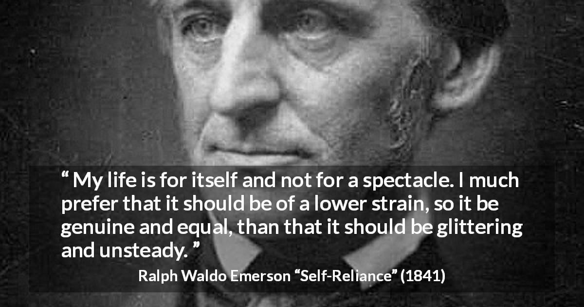 Ralph Waldo Emerson quote about life from Self-Reliance - My life is for itself and not for a spectacle. I much prefer that it should be of a lower strain, so it be genuine and equal, than that it should be glittering and unsteady.