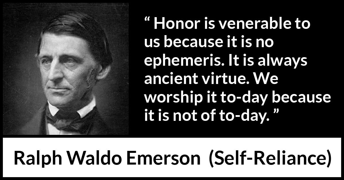 Ralph Waldo Emerson quote about past from Self-Reliance (1841) Ralph Waldo Emerson quote about past from Self-Reliance (1841) - Honor is venerable to us because it is no ephemeris. It is always ancient virtue. We worship it to-day because it is not of to-day.