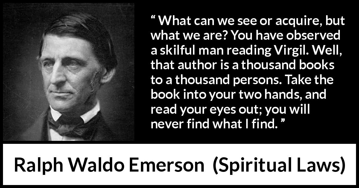 Ralph Waldo Emerson quote about reading from Spiritual Laws - What can we see or acquire, but what we are? You have observed a skilful man reading Virgil. Well, that author is a thousand books to a thousand persons. Take the book into your two hands, and read your eyes out; you will never find what I find.