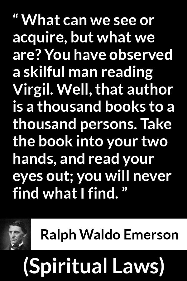 Ralph Waldo Emerson quote about reading from Spiritual Laws - What can we see or acquire, but what we are? You have observed a skilful man reading Virgil. Well, that author is a thousand books to a thousand persons. Take the book into your two hands, and read your eyes out; you will never find what I find.