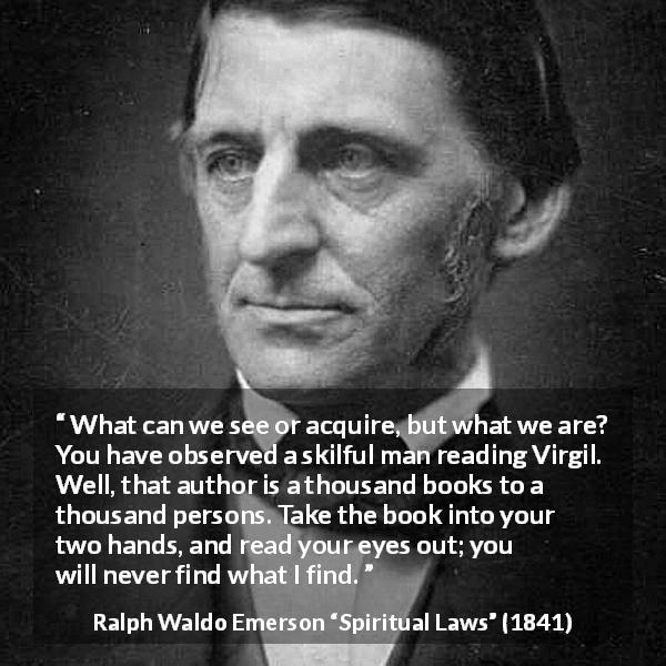 Ralph Waldo Emerson quote about reading from Spiritual Laws - What can we see or acquire, but what we are? You have observed a skilful man reading Virgil. Well, that author is a thousand books to a thousand persons. Take the book into your two hands, and read your eyes out; you will never find what I find.