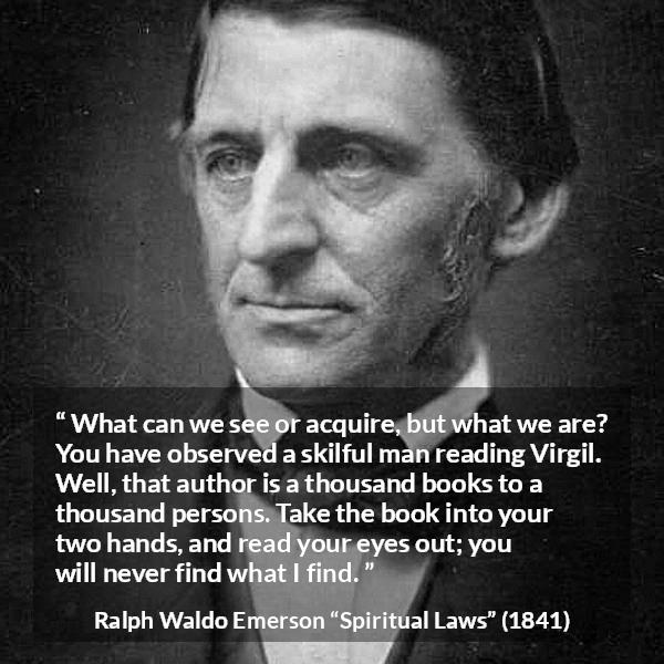 Ralph Waldo Emerson quote about reading from Spiritual Laws - What can we see or acquire, but what we are? You have observed a skilful man reading Virgil. Well, that author is a thousand books to a thousand persons. Take the book into your two hands, and read your eyes out; you will never find what I find.