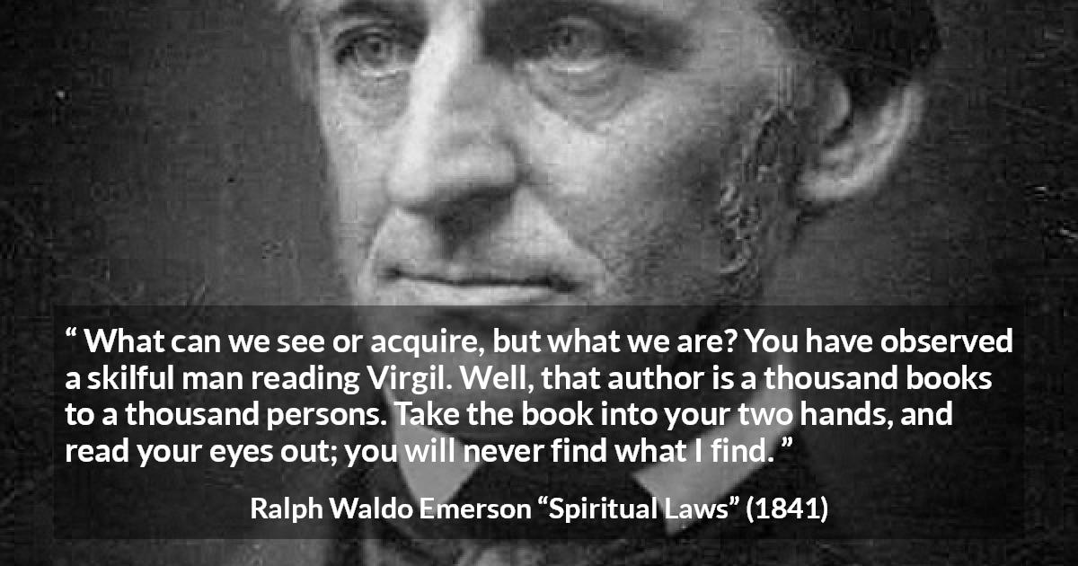 Ralph Waldo Emerson quote about reading from Spiritual Laws - What can we see or acquire, but what we are? You have observed a skilful man reading Virgil. Well, that author is a thousand books to a thousand persons. Take the book into your two hands, and read your eyes out; you will never find what I find.