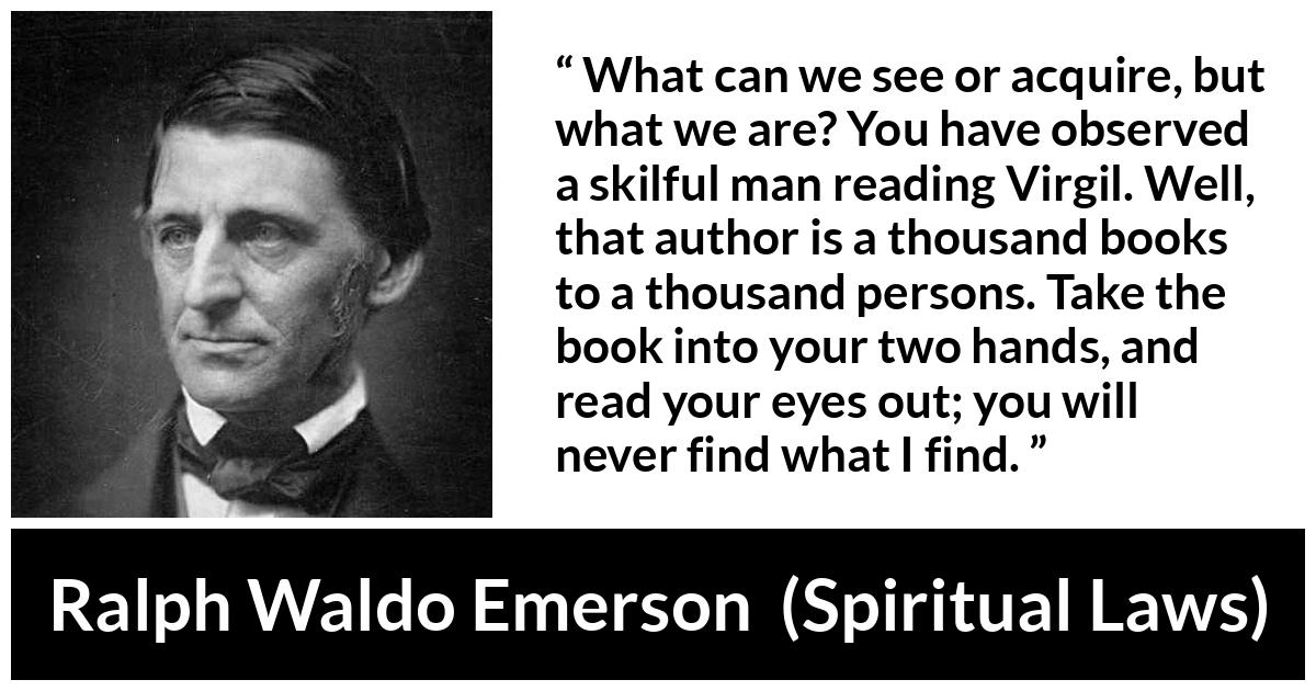 Ralph Waldo Emerson quote about reading from Spiritual Laws - What can we see or acquire, but what we are? You have observed a skilful man reading Virgil. Well, that author is a thousand books to a thousand persons. Take the book into your two hands, and read your eyes out; you will never find what I find.