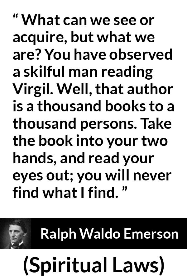 Ralph Waldo Emerson quote about reading from Spiritual Laws - What can we see or acquire, but what we are? You have observed a skilful man reading Virgil. Well, that author is a thousand books to a thousand persons. Take the book into your two hands, and read your eyes out; you will never find what I find.