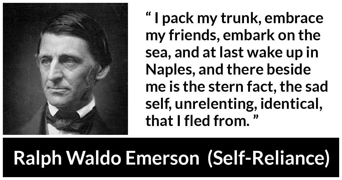 Ralph Waldo Emerson about self (“Self-Reliance”, 1841) Ralph Waldo Emerson about self (“Self-Reliance”, 1841) - I pack my trunk, embrace my friends, embark on the sea, and at last wake up in Naples, and there beside me is the stern fact, the sad self, unrelenting, identical, that I fled from.