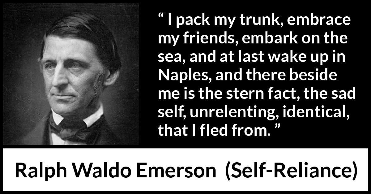 Ralph Waldo Emerson quote about self from Self-Reliance - I pack my trunk, embrace my friends, embark on the sea, and at last wake up in Naples, and there beside me is the stern fact, the sad self, unrelenting, identical, that I fled from.