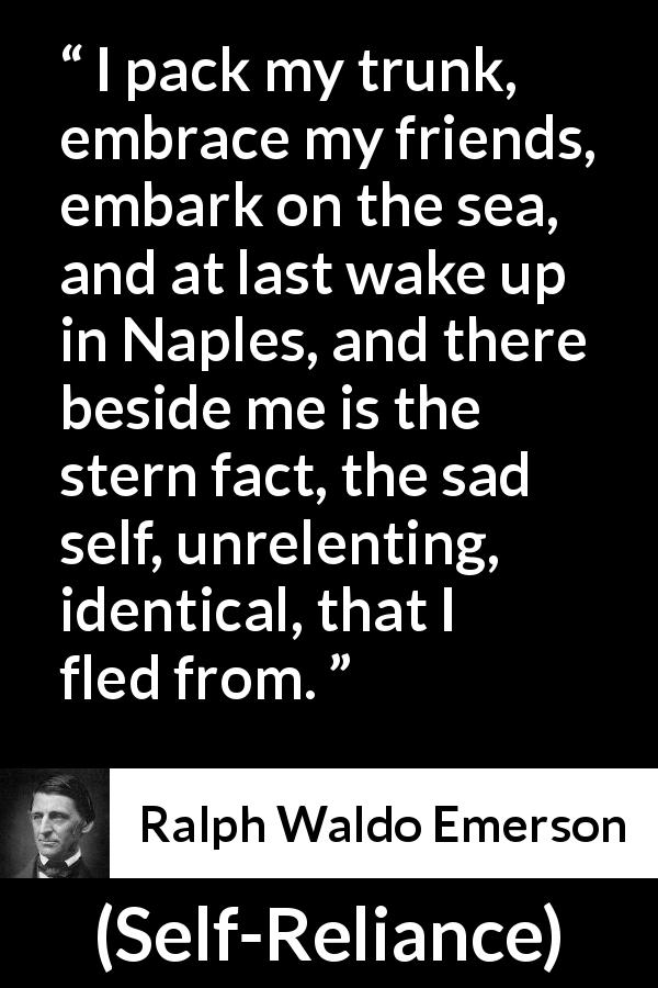 Ralph Waldo Emerson quote about self from Self-Reliance - I pack my trunk, embrace my friends, embark on the sea, and at last wake up in Naples, and there beside me is the stern fact, the sad self, unrelenting, identical, that I fled from.