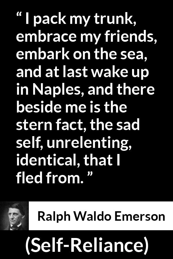 Ralph Waldo Emerson quote about self from Self-Reliance - I pack my trunk, embrace my friends, embark on the sea, and at last wake up in Naples, and there beside me is the stern fact, the sad self, unrelenting, identical, that I fled from.