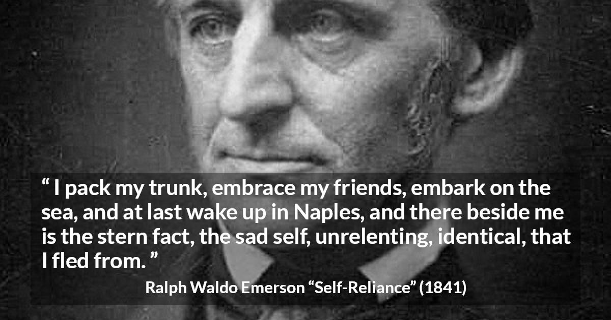 Ralph Waldo Emerson quote about self from Self-Reliance - I pack my trunk, embrace my friends, embark on the sea, and at last wake up in Naples, and there beside me is the stern fact, the sad self, unrelenting, identical, that I fled from.