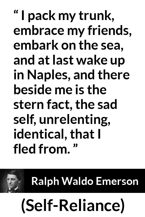 Ralph Waldo Emerson quote about self from Self-Reliance - I pack my trunk, embrace my friends, embark on the sea, and at last wake up in Naples, and there beside me is the stern fact, the sad self, unrelenting, identical, that I fled from.