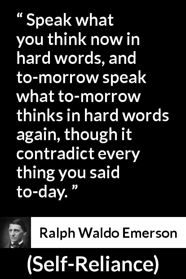 Ralph Waldo Emerson quote about speech from Self-Reliance - Speak what you think now in hard words, and to-morrow speak what to-morrow thinks in hard words again, though it contradict every thing you said to-day.