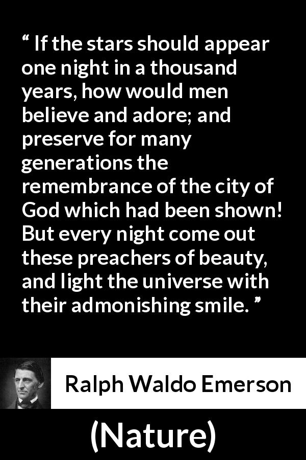 Ralph Waldo Emerson quote about stars from Nature - If the stars should appear one night in a thousand years, how would men believe and adore; and preserve for many generations the remembrance of the city of God which had been shown! But every night come out these preachers of beauty, and light the universe with their admonishing smile.