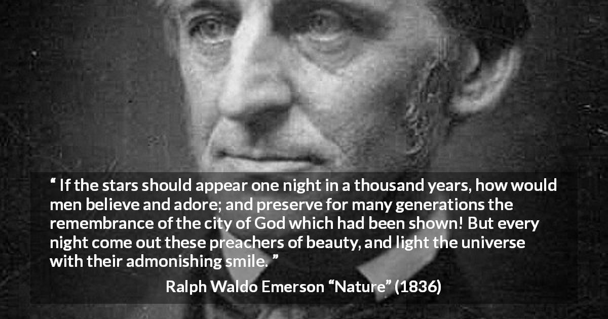 Ralph Waldo Emerson quote about stars from Nature - If the stars should appear one night in a thousand years, how would men believe and adore; and preserve for many generations the remembrance of the city of God which had been shown! But every night come out these preachers of beauty, and light the universe with their admonishing smile.