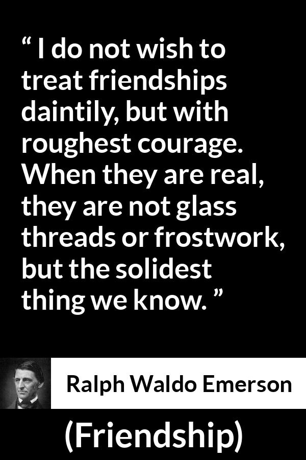 Ralph Waldo Emerson quote about strength from Friendship - I do not wish to treat friendships daintily, but with roughest courage. When they are real, they are not glass threads or frostwork, but the solidest thing we know.