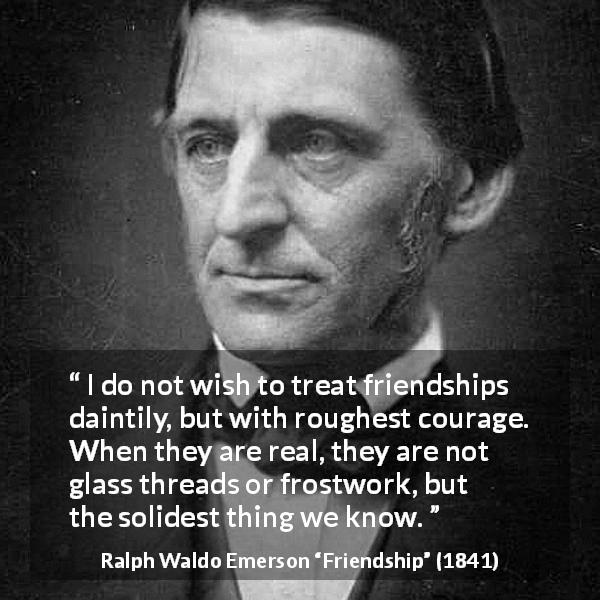 Ralph Waldo Emerson quote about strength from Friendship - I do not wish to treat friendships daintily, but with roughest courage. When they are real, they are not glass threads or frostwork, but the solidest thing we know.
