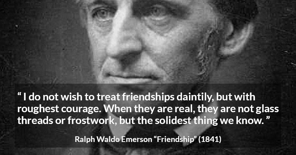 Ralph Waldo Emerson quote about strength from Friendship - I do not wish to treat friendships daintily, but with roughest courage. When they are real, they are not glass threads or frostwork, but the solidest thing we know.