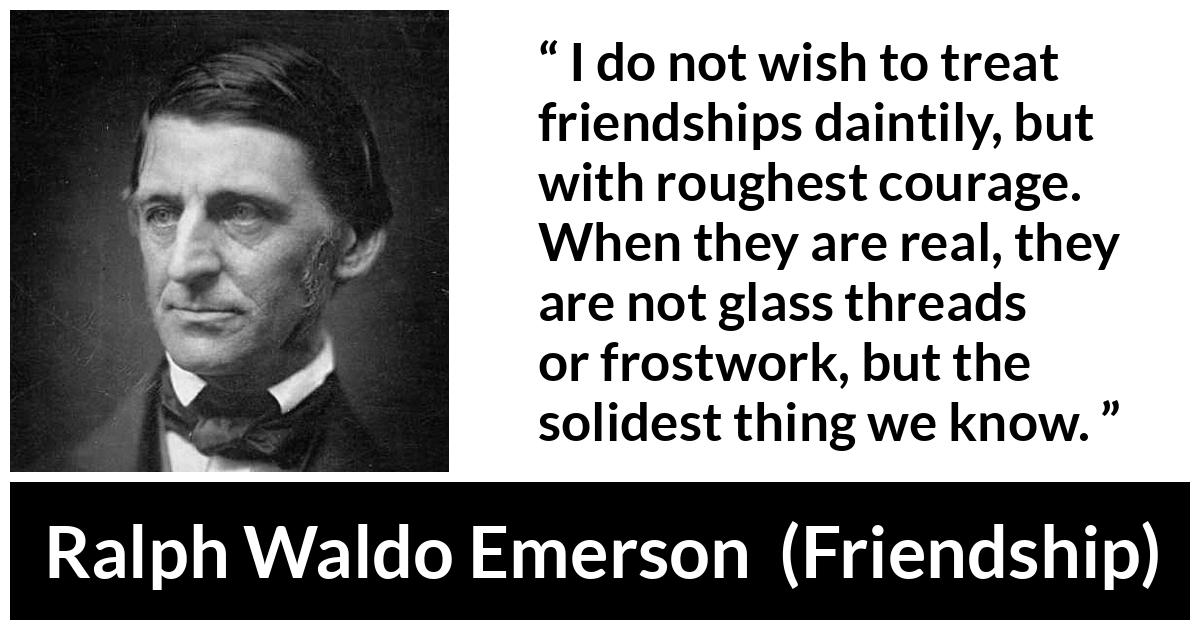 Ralph Waldo Emerson quote about strength from Friendship - I do not wish to treat friendships daintily, but with roughest courage. When they are real, they are not glass threads or frostwork, but the solidest thing we know.