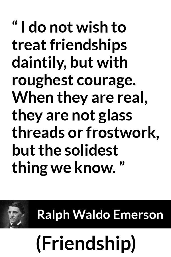 Ralph Waldo Emerson quote about strength from Friendship - I do not wish to treat friendships daintily, but with roughest courage. When they are real, they are not glass threads or frostwork, but the solidest thing we know.